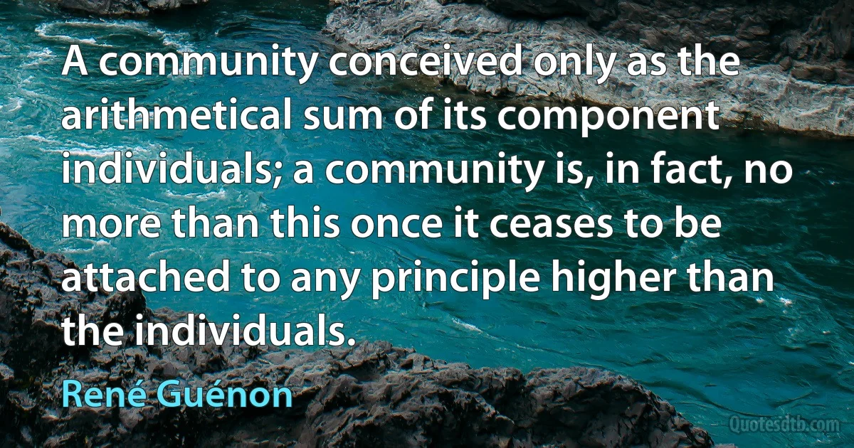 A community conceived only as the arithmetical sum of its component individuals; a community is, in fact, no more than this once it ceases to be attached to any principle higher than the individuals. (René Guénon)