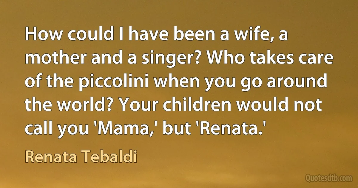 How could I have been a wife, a mother and a singer? Who takes care of the piccolini when you go around the world? Your children would not call you 'Mama,' but 'Renata.' (Renata Tebaldi)