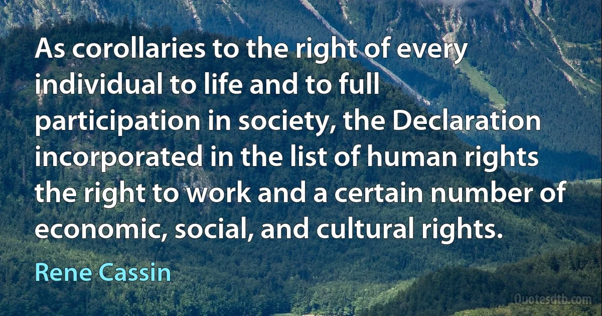 As corollaries to the right of every individual to life and to full participation in society, the Declaration incorporated in the list of human rights the right to work and a certain number of economic, social, and cultural rights. (Rene Cassin)