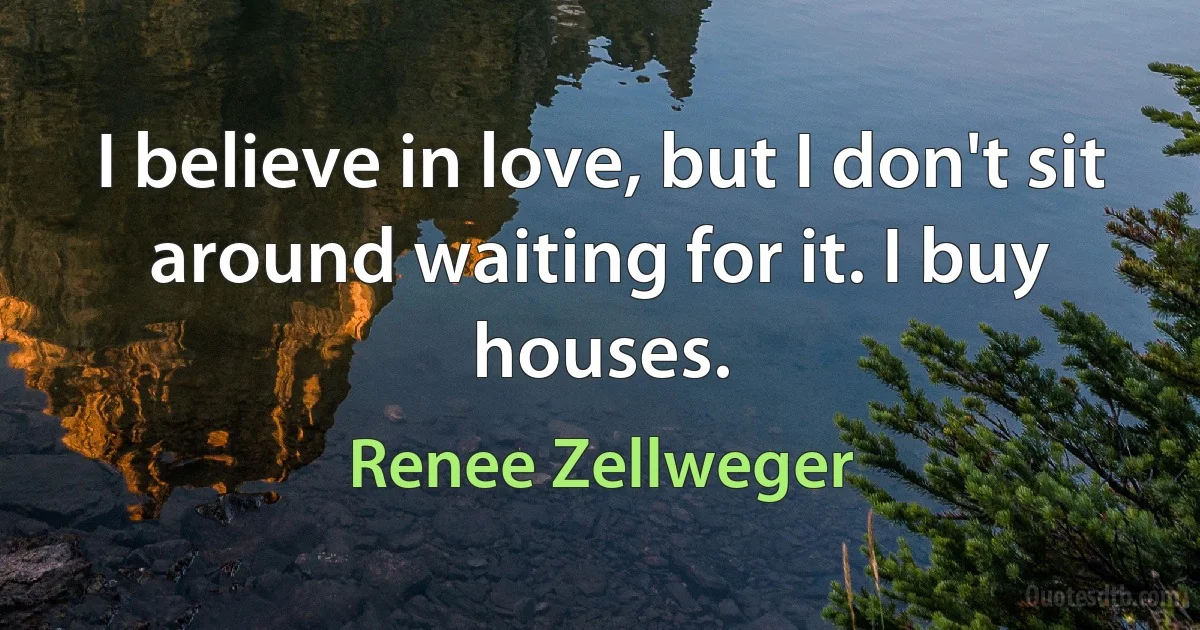 I believe in love, but I don't sit around waiting for it. I buy houses. (Renee Zellweger)