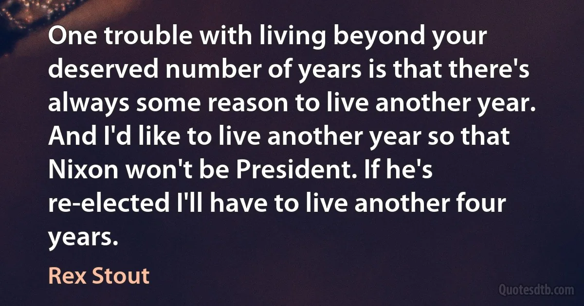 One trouble with living beyond your deserved number of years is that there's always some reason to live another year. And I'd like to live another year so that Nixon won't be President. If he's re-elected I'll have to live another four years. (Rex Stout)