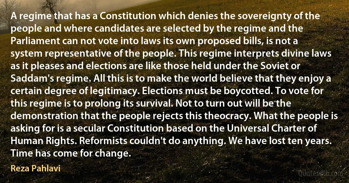 A regime that has a Constitution which denies the sovereignty of the people and where candidates are selected by the regime and the Parliament can not vote into laws its own proposed bills, is not a system representative of the people. This regime interprets divine laws as it pleases and elections are like those held under the Soviet or Saddam's regime. All this is to make the world believe that they enjoy a certain degree of legitimacy. Elections must be boycotted. To vote for this regime is to prolong its survival. Not to turn out will be the demonstration that the people rejects this theocracy. What the people is asking for is a secular Constitution based on the Universal Charter of Human Rights. Reformists couldn't do anything. We have lost ten years. Time has come for change. (Reza Pahlavi)