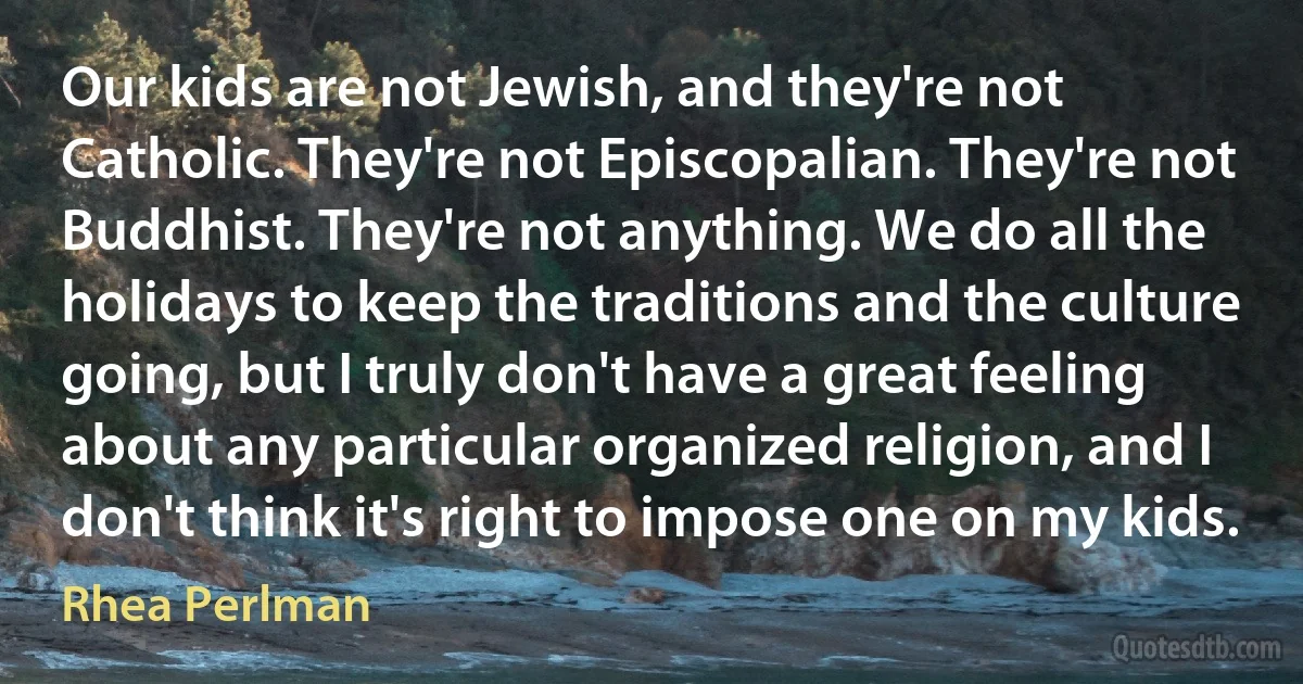 Our kids are not Jewish, and they're not Catholic. They're not Episcopalian. They're not Buddhist. They're not anything. We do all the holidays to keep the traditions and the culture going, but I truly don't have a great feeling about any particular organized religion, and I don't think it's right to impose one on my kids. (Rhea Perlman)