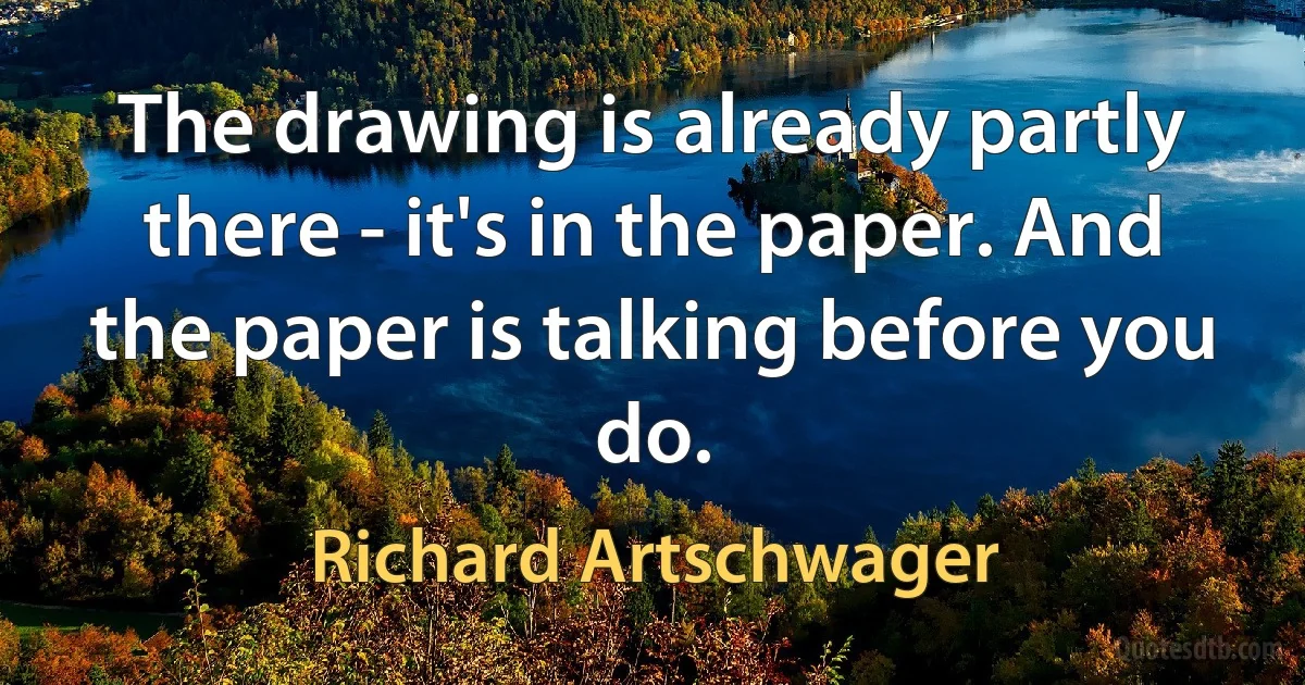 The drawing is already partly there - it's in the paper. And the paper is talking before you do. (Richard Artschwager)