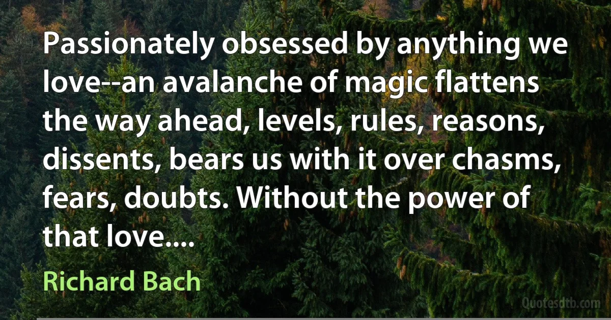 Passionately obsessed by anything we love--an avalanche of magic flattens the way ahead, levels, rules, reasons, dissents, bears us with it over chasms, fears, doubts. Without the power of that love.... (Richard Bach)