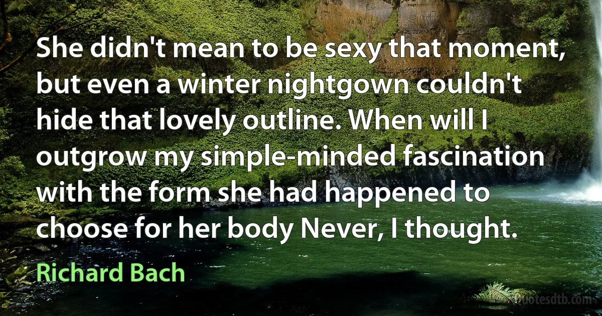 She didn't mean to be sexy that moment, but even a winter nightgown couldn't hide that lovely outline. When will I outgrow my simple-minded fascination with the form she had happened to choose for her body Never, I thought. (Richard Bach)