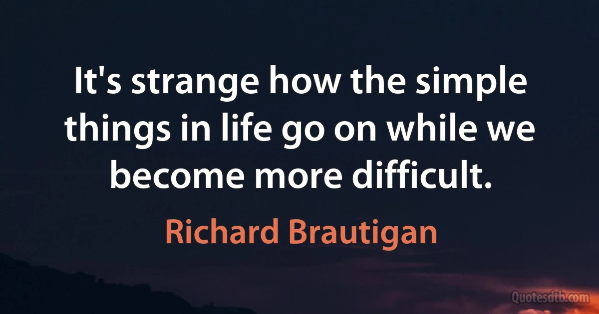 It's strange how the simple things in life go on while we become more difficult. (Richard Brautigan)