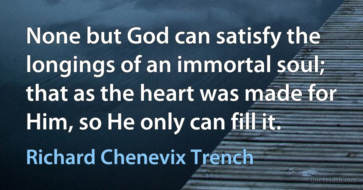 None but God can satisfy the longings of an immortal soul; that as the heart was made for Him, so He only can fill it. (Richard Chenevix Trench)