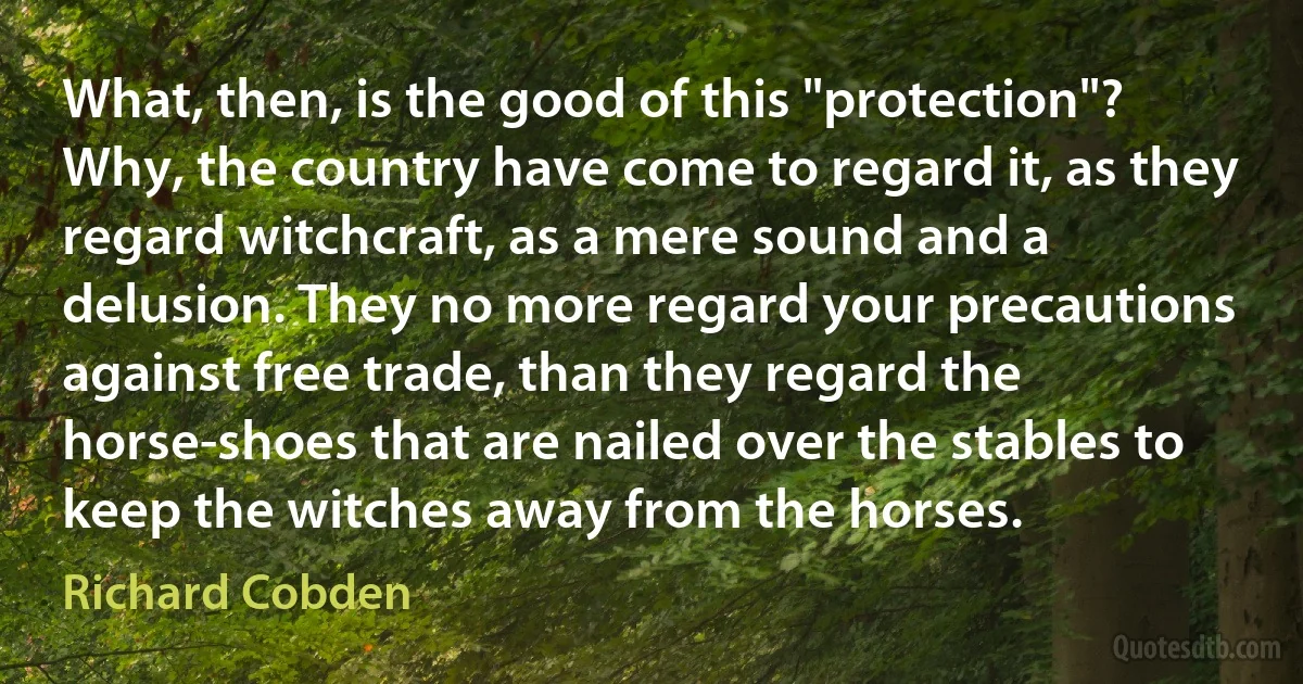 What, then, is the good of this "protection"? Why, the country have come to regard it, as they regard witchcraft, as a mere sound and a delusion. They no more regard your precautions against free trade, than they regard the horse-shoes that are nailed over the stables to keep the witches away from the horses. (Richard Cobden)