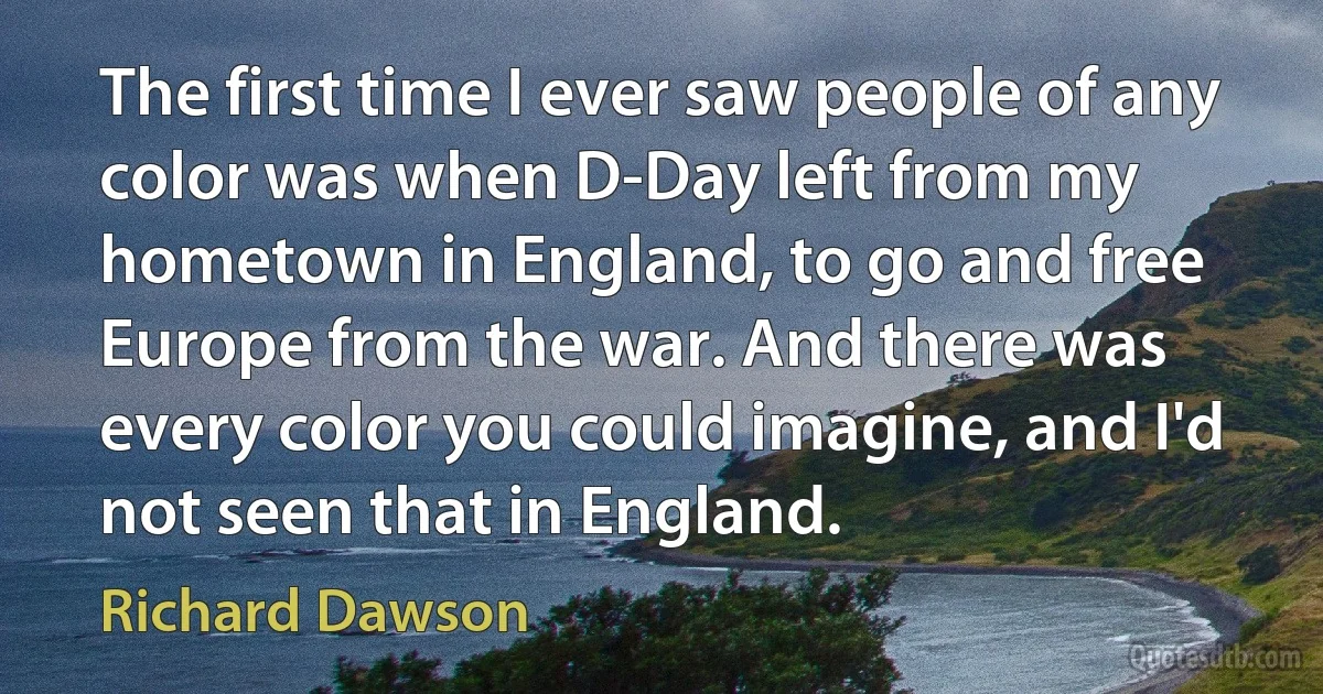 The first time I ever saw people of any color was when D-Day left from my hometown in England, to go and free Europe from the war. And there was every color you could imagine, and I'd not seen that in England. (Richard Dawson)