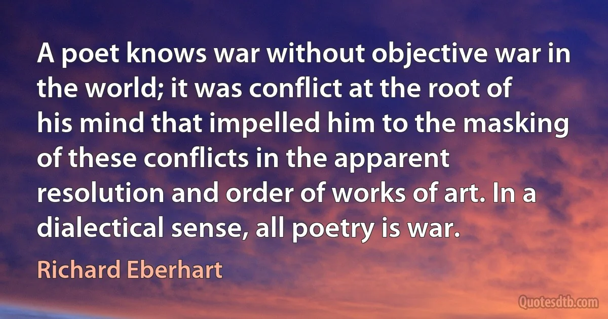 A poet knows war without objective war in the world; it was conflict at the root of his mind that impelled him to the masking of these conflicts in the apparent resolution and order of works of art. In a dialectical sense, all poetry is war. (Richard Eberhart)