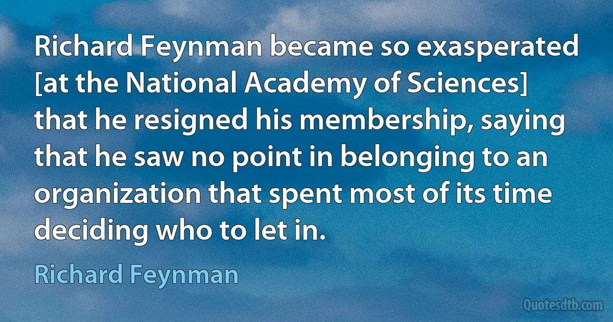 Richard Feynman became so exasperated [at the National Academy of Sciences] that he resigned his membership, saying that he saw no point in belonging to an organization that spent most of its time deciding who to let in. (Richard Feynman)