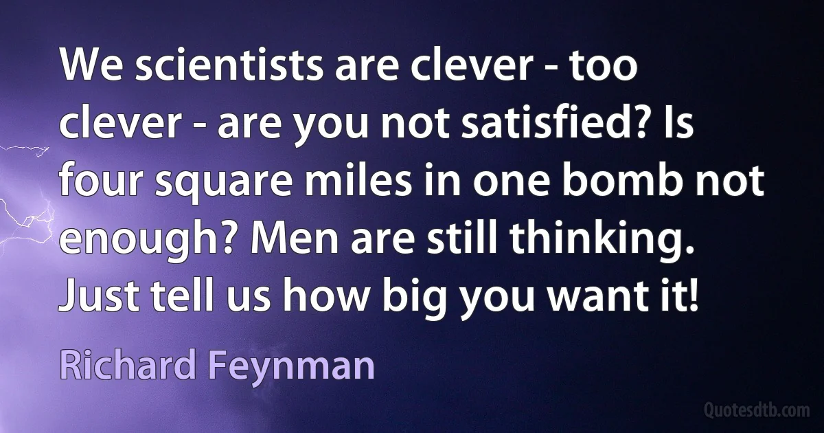 We scientists are clever - too clever - are you not satisfied? Is four square miles in one bomb not enough? Men are still thinking. Just tell us how big you want it! (Richard Feynman)