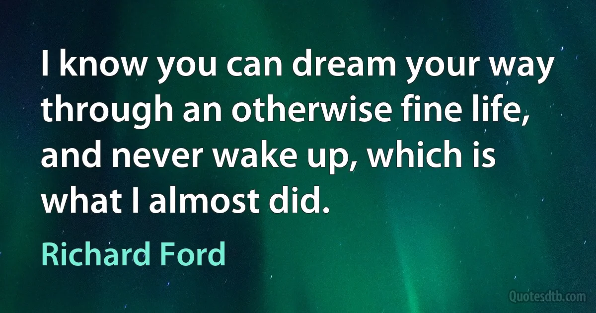 I know you can dream your way through an otherwise fine life, and never wake up, which is what I almost did. (Richard Ford)