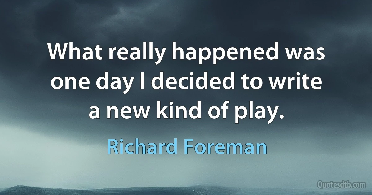 What really happened was one day I decided to write a new kind of play. (Richard Foreman)