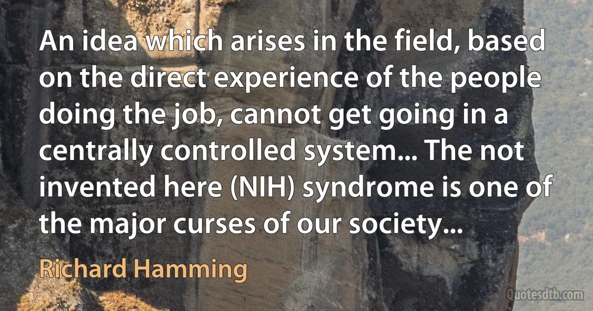 An idea which arises in the field, based on the direct experience of the people doing the job, cannot get going in a centrally controlled system... The not invented here (NIH) syndrome is one of the major curses of our society... (Richard Hamming)