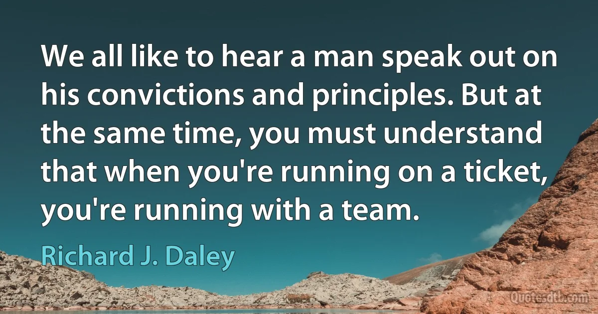 We all like to hear a man speak out on his convictions and principles. But at the same time, you must understand that when you're running on a ticket, you're running with a team. (Richard J. Daley)