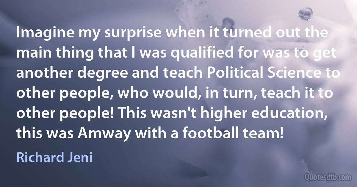 Imagine my surprise when it turned out the main thing that I was qualified for was to get another degree and teach Political Science to other people, who would, in turn, teach it to other people! This wasn't higher education, this was Amway with a football team! (Richard Jeni)