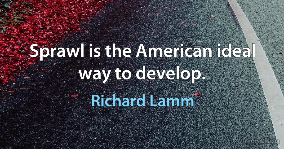 Sprawl is the American ideal way to develop. (Richard Lamm)