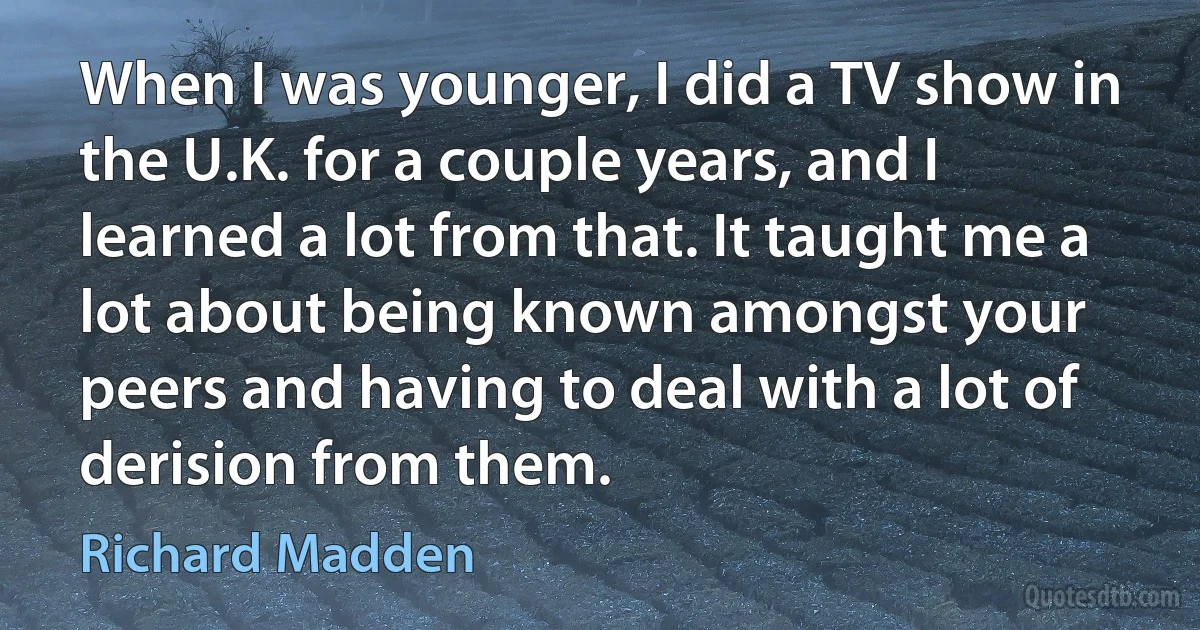 When I was younger, I did a TV show in the U.K. for a couple years, and I learned a lot from that. It taught me a lot about being known amongst your peers and having to deal with a lot of derision from them. (Richard Madden)