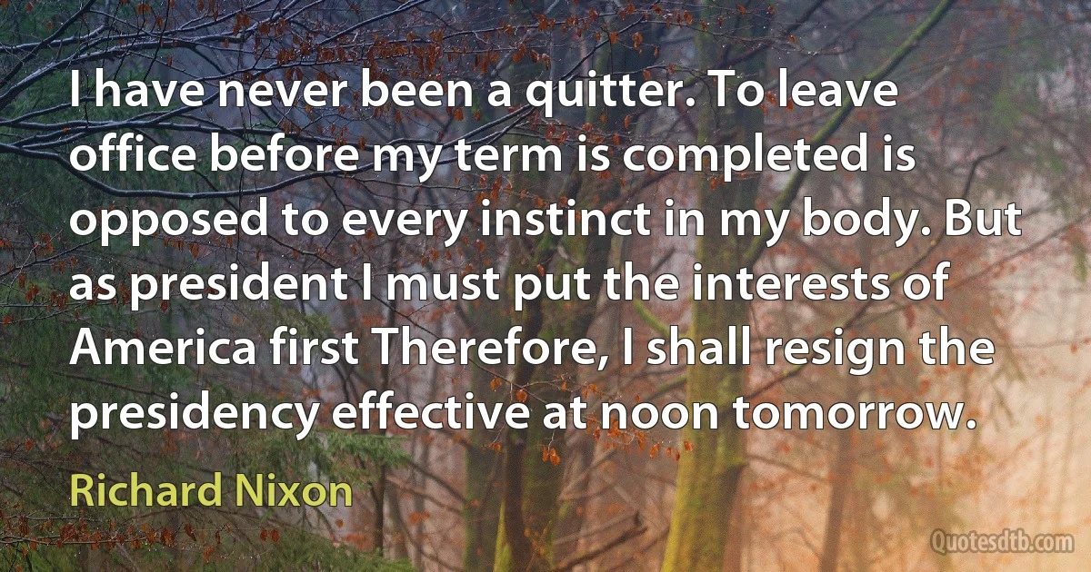 I have never been a quitter. To leave office before my term is completed is opposed to every instinct in my body. But as president I must put the interests of America first Therefore, I shall resign the presidency effective at noon tomorrow. (Richard Nixon)