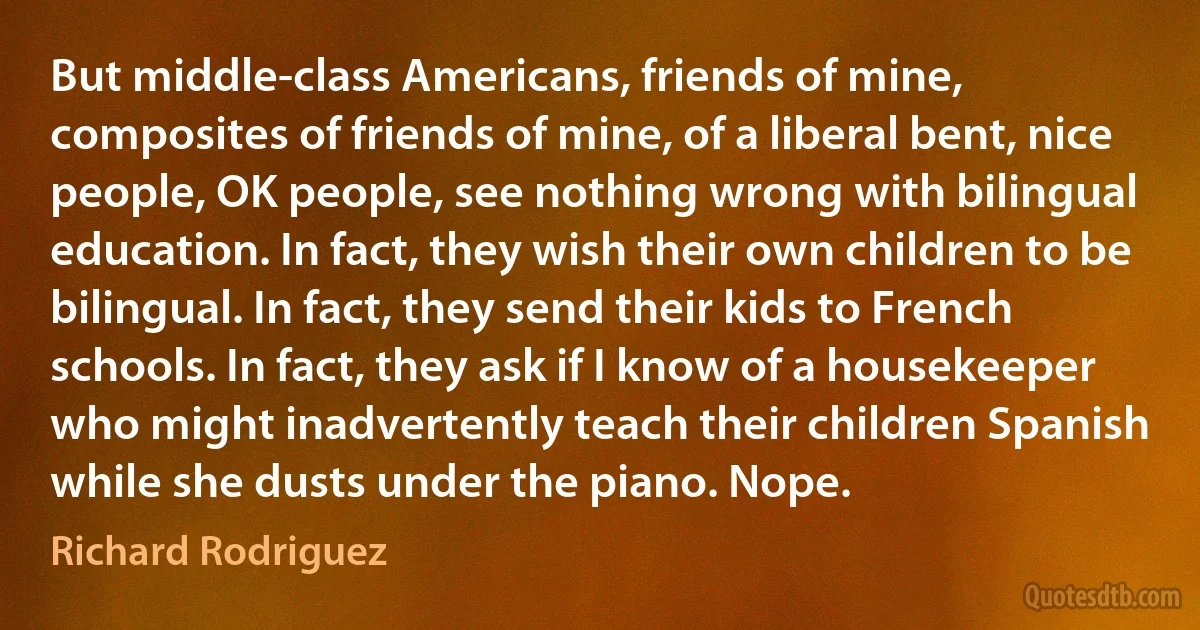 But middle-class Americans, friends of mine, composites of friends of mine, of a liberal bent, nice people, OK people, see nothing wrong with bilingual education. In fact, they wish their own children to be bilingual. In fact, they send their kids to French schools. In fact, they ask if I know of a housekeeper who might inadvertently teach their children Spanish while she dusts under the piano. Nope. (Richard Rodriguez)