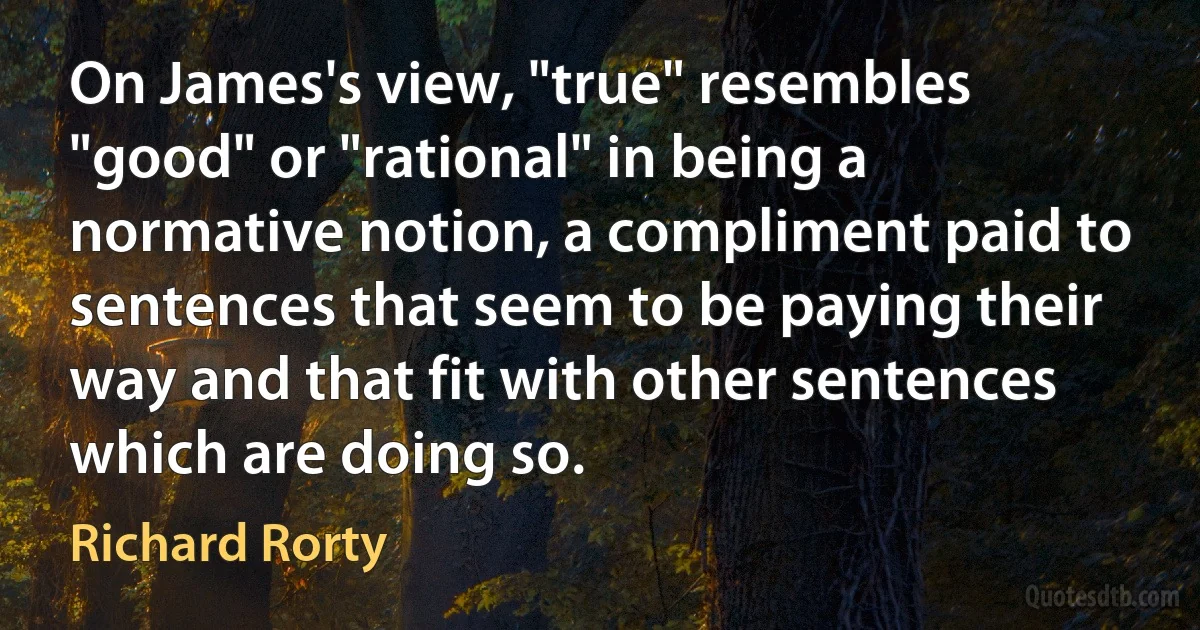 On James's view, "true" resembles "good" or "rational" in being a normative notion, a compliment paid to sentences that seem to be paying their way and that fit with other sentences which are doing so. (Richard Rorty)