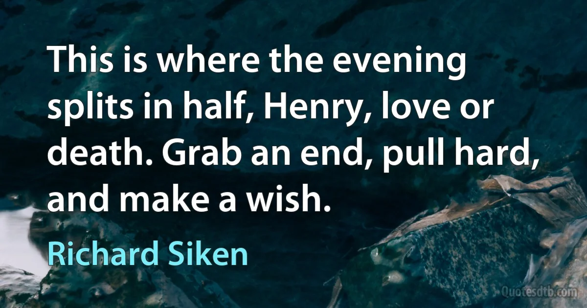 This is where the evening splits in half, Henry, love or death. Grab an end, pull hard, and make a wish. (Richard Siken)