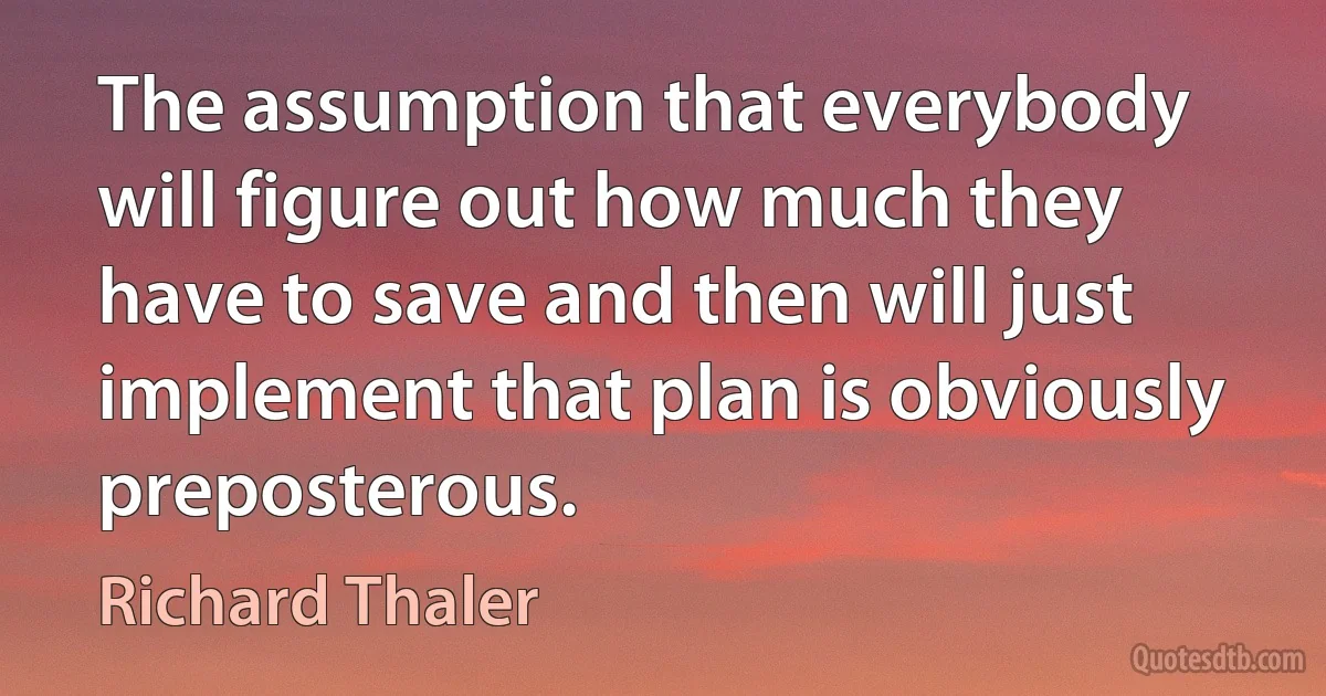 The assumption that everybody will figure out how much they have to save and then will just implement that plan is obviously preposterous. (Richard Thaler)