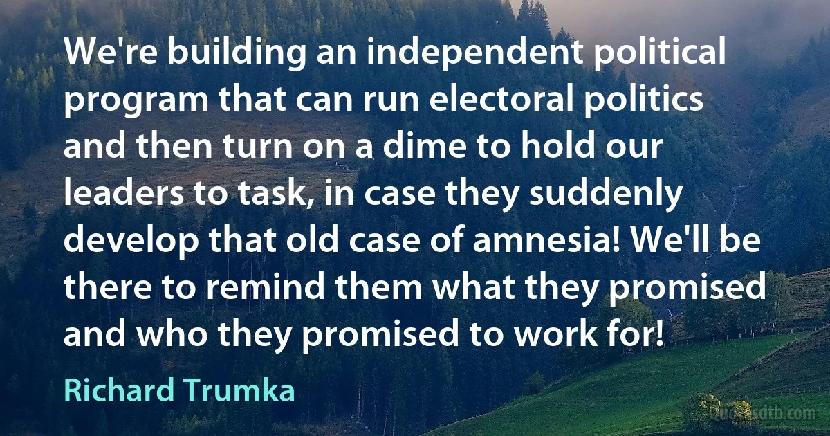 We're building an independent political program that can run electoral politics and then turn on a dime to hold our leaders to task, in case they suddenly develop that old case of amnesia! We'll be there to remind them what they promised and who they promised to work for! (Richard Trumka)