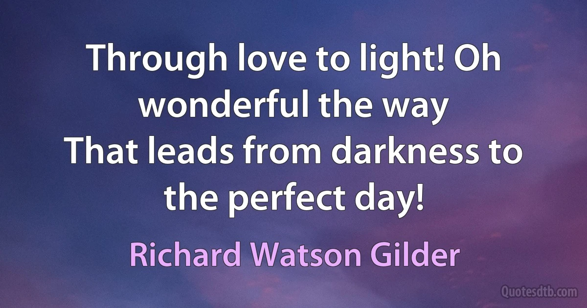 Through love to light! Oh wonderful the way
That leads from darkness to the perfect day! (Richard Watson Gilder)