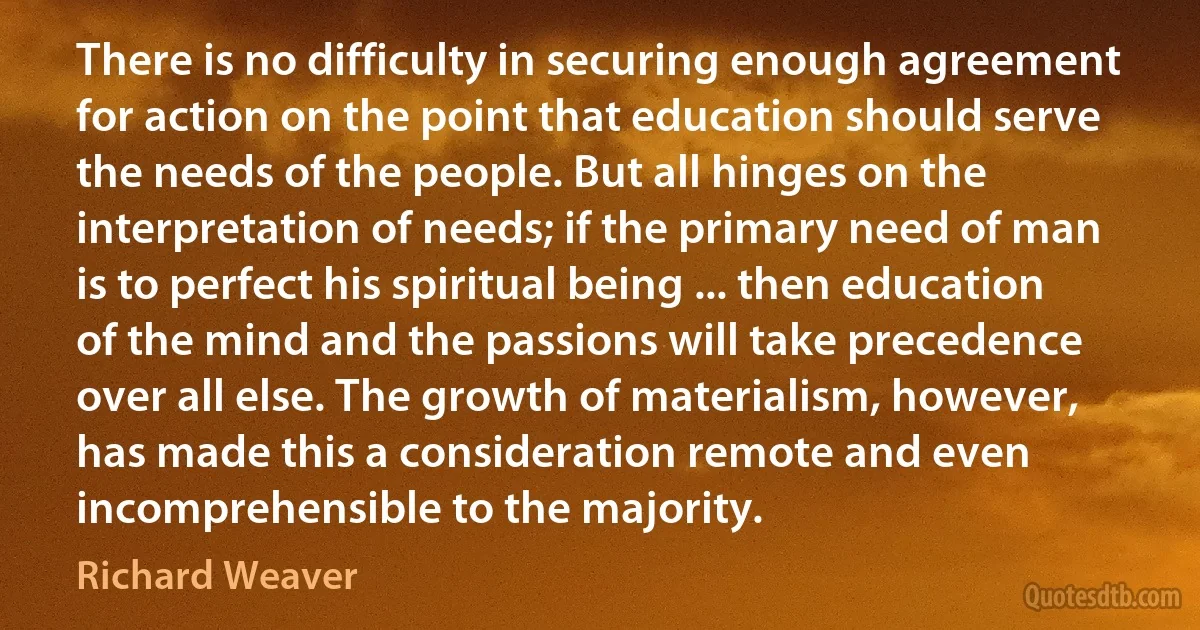 There is no difficulty in securing enough agreement for action on the point that education should serve the needs of the people. But all hinges on the interpretation of needs; if the primary need of man is to perfect his spiritual being ... then education of the mind and the passions will take precedence over all else. The growth of materialism, however, has made this a consideration remote and even incomprehensible to the majority. (Richard Weaver)