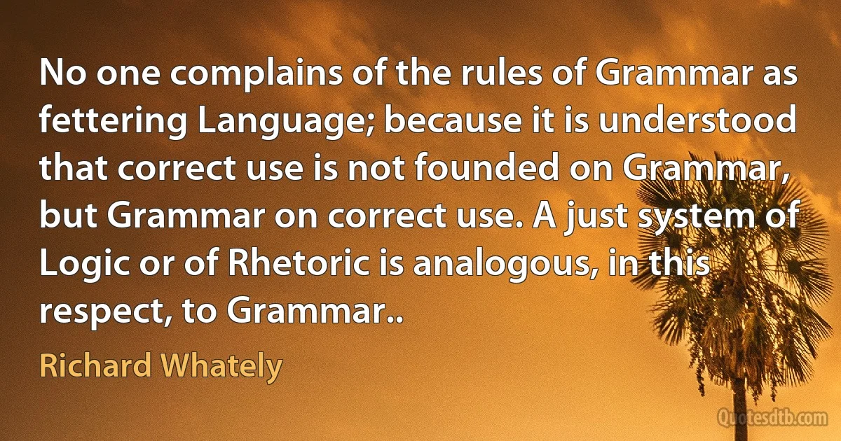 No one complains of the rules of Grammar as fettering Language; because it is understood that correct use is not founded on Grammar, but Grammar on correct use. A just system of Logic or of Rhetoric is analogous, in this respect, to Grammar.. (Richard Whately)