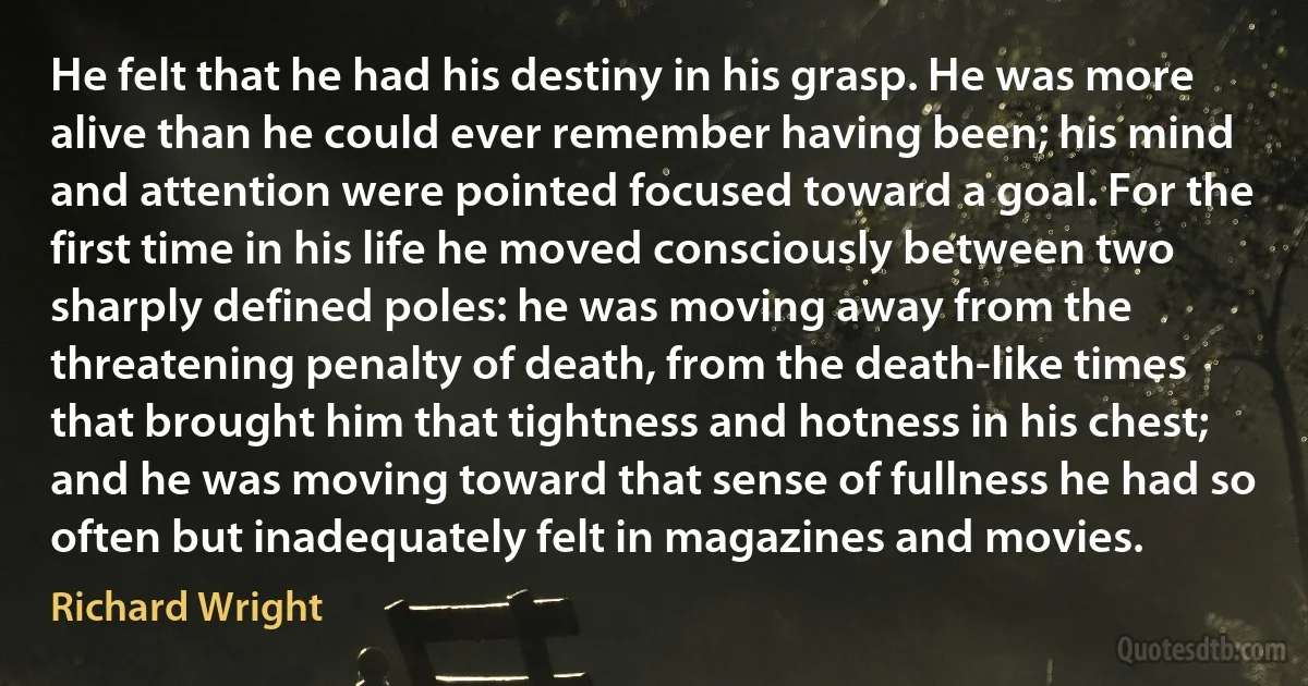 He felt that he had his destiny in his grasp. He was more alive than he could ever remember having been; his mind and attention were pointed focused toward a goal. For the first time in his life he moved consciously between two sharply defined poles: he was moving away from the threatening penalty of death, from the death-like times that brought him that tightness and hotness in his chest; and he was moving toward that sense of fullness he had so often but inadequately felt in magazines and movies. (Richard Wright)