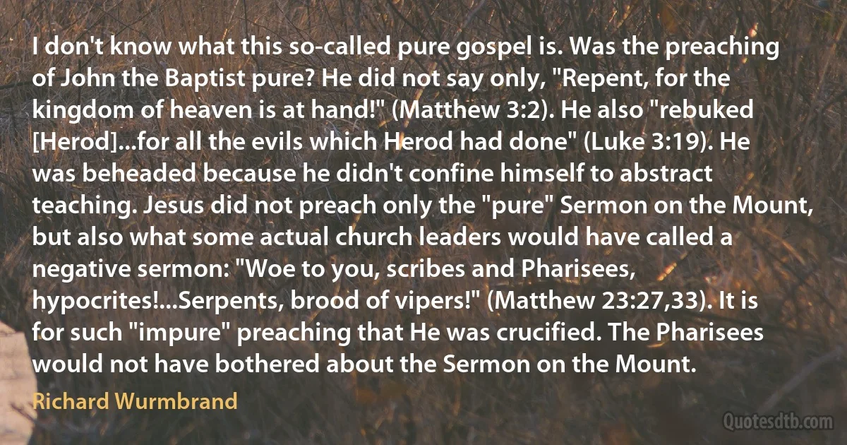 I don't know what this so-called pure gospel is. Was the preaching of John the Baptist pure? He did not say only, "Repent, for the kingdom of heaven is at hand!" (Matthew 3:2). He also "rebuked [Herod]...for all the evils which Herod had done" (Luke 3:19). He was beheaded because he didn't confine himself to abstract teaching. Jesus did not preach only the "pure" Sermon on the Mount, but also what some actual church leaders would have called a negative sermon: "Woe to you, scribes and Pharisees, hypocrites!...Serpents, brood of vipers!" (Matthew 23:27,33). It is for such "impure" preaching that He was crucified. The Pharisees would not have bothered about the Sermon on the Mount. (Richard Wurmbrand)