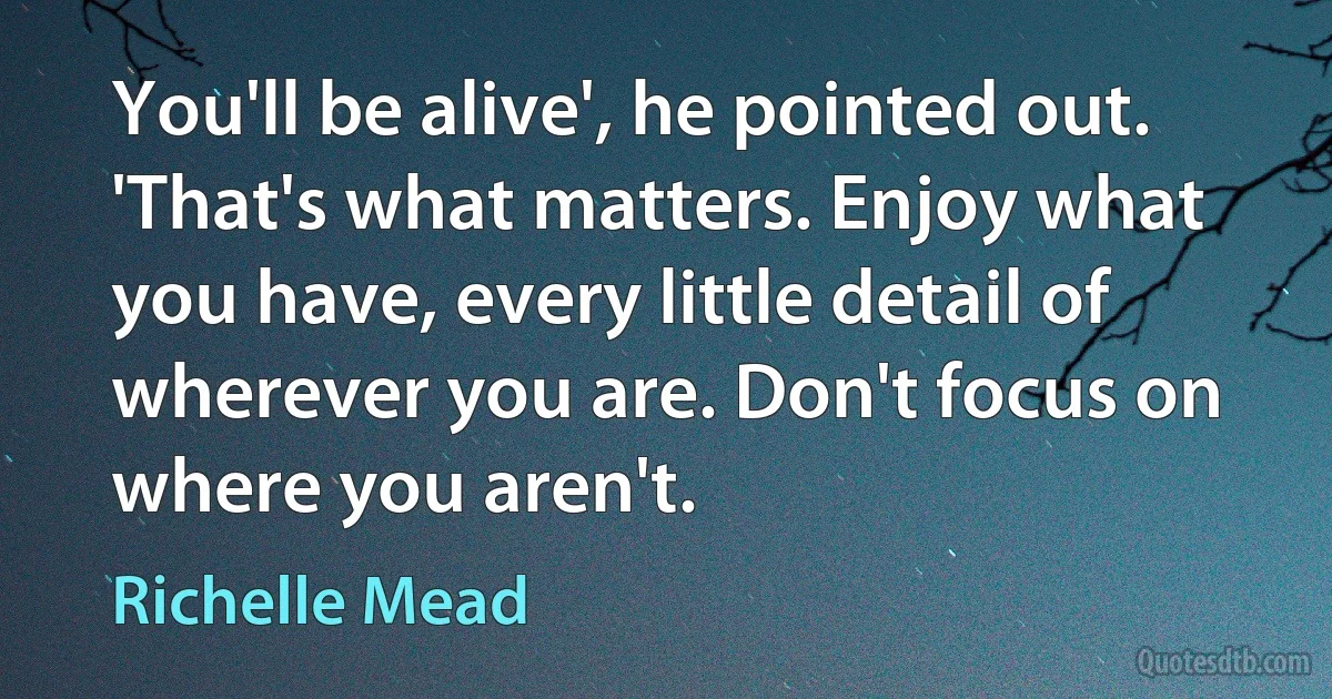 You'll be alive', he pointed out. 'That's what matters. Enjoy what you have, every little detail of wherever you are. Don't focus on where you aren't. (Richelle Mead)