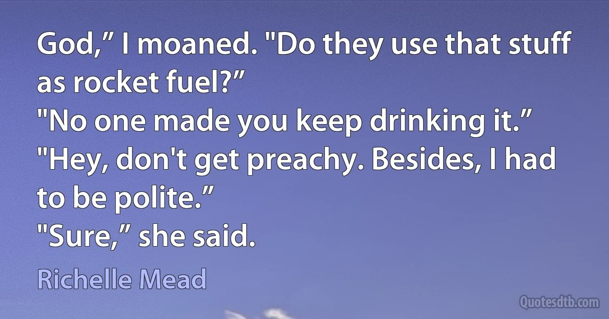 God,” I moaned. "Do they use that stuff as rocket fuel?”
"No one made you keep drinking it.”
"Hey, don't get preachy. Besides, I had to be polite.”
"Sure,” she said. (Richelle Mead)