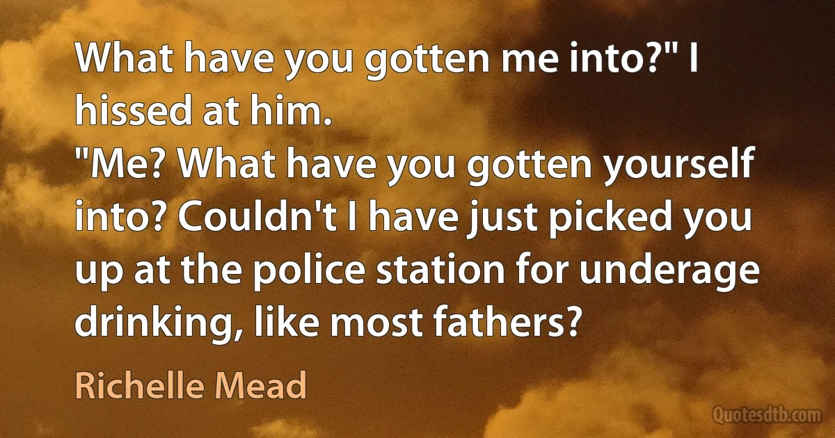 What have you gotten me into?" I hissed at him.
"Me? What have you gotten yourself into? Couldn't I have just picked you up at the police station for underage drinking, like most fathers? (Richelle Mead)