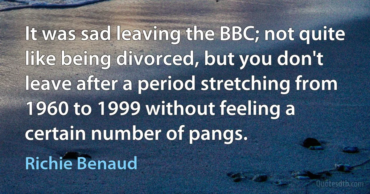 It was sad leaving the BBC; not quite like being divorced, but you don't leave after a period stretching from 1960 to 1999 without feeling a certain number of pangs. (Richie Benaud)