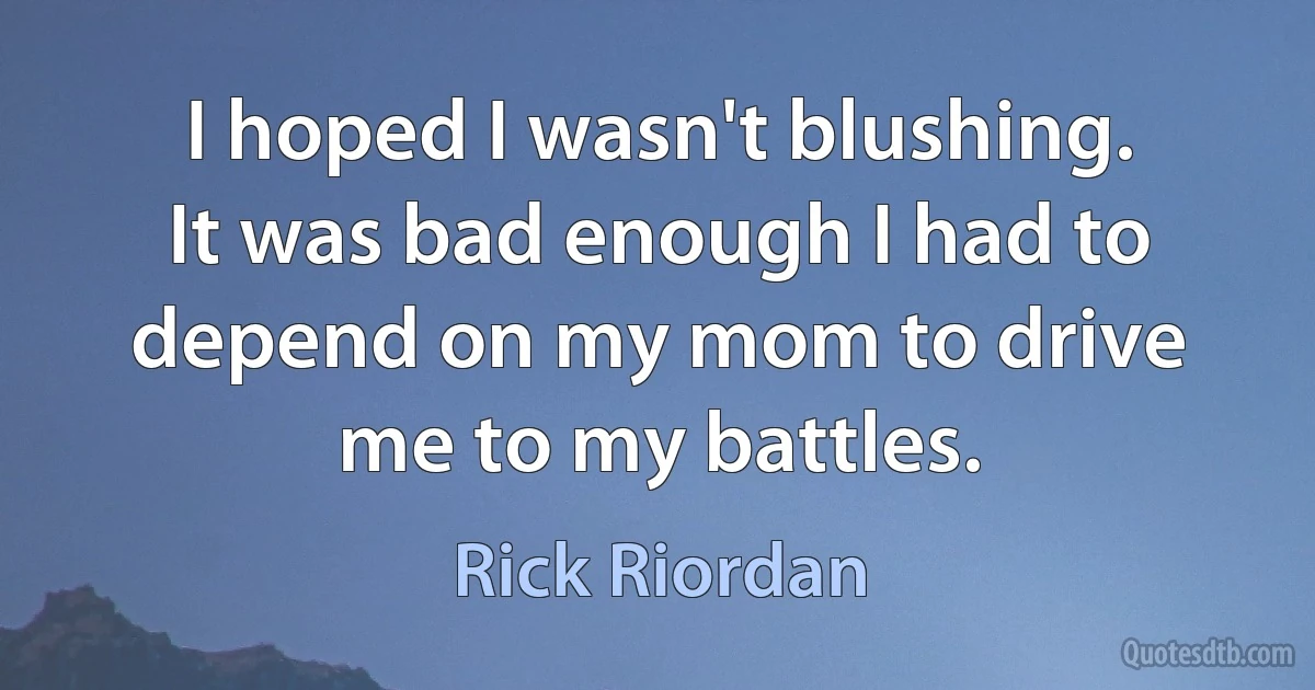 I hoped I wasn't blushing. It was bad enough I had to depend on my mom to drive me to my battles. (Rick Riordan)