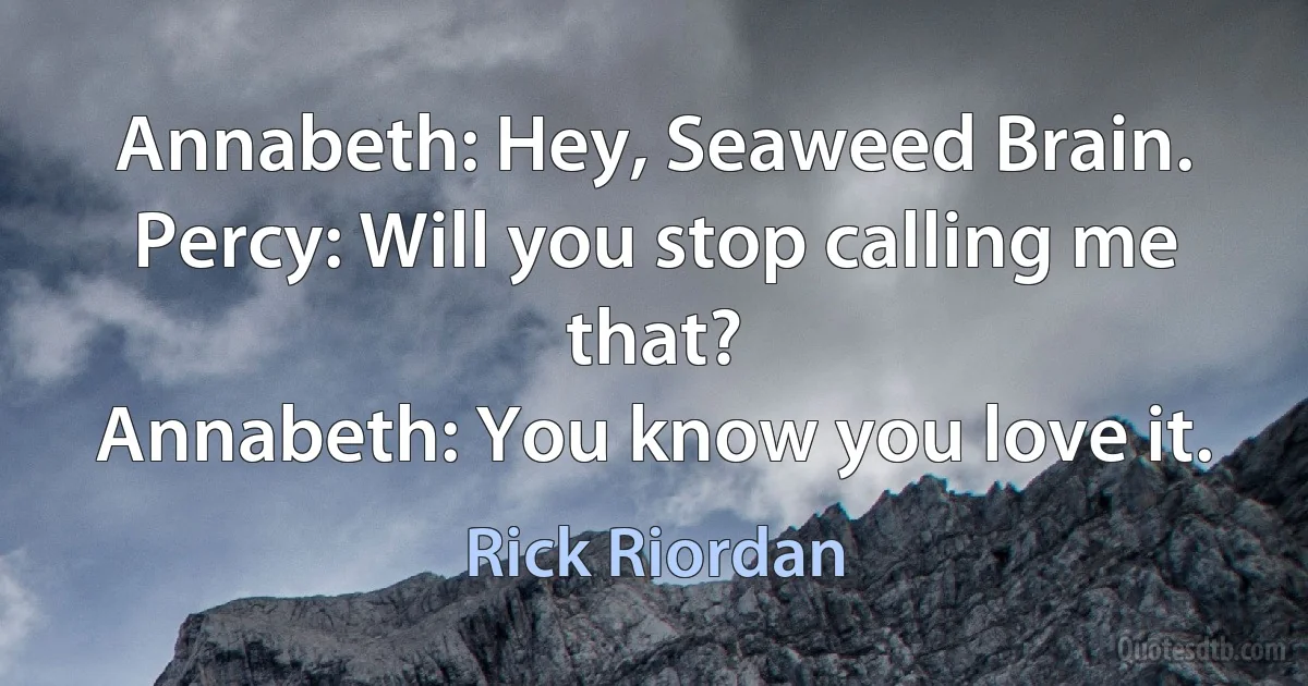 Annabeth: Hey, Seaweed Brain.
Percy: Will you stop calling me that?
Annabeth: You know you love it. (Rick Riordan)