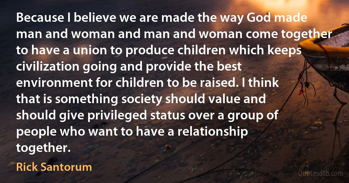 Because I believe we are made the way God made man and woman and man and woman come together to have a union to produce children which keeps civilization going and provide the best environment for children to be raised. I think that is something society should value and should give privileged status over a group of people who want to have a relationship together. (Rick Santorum)