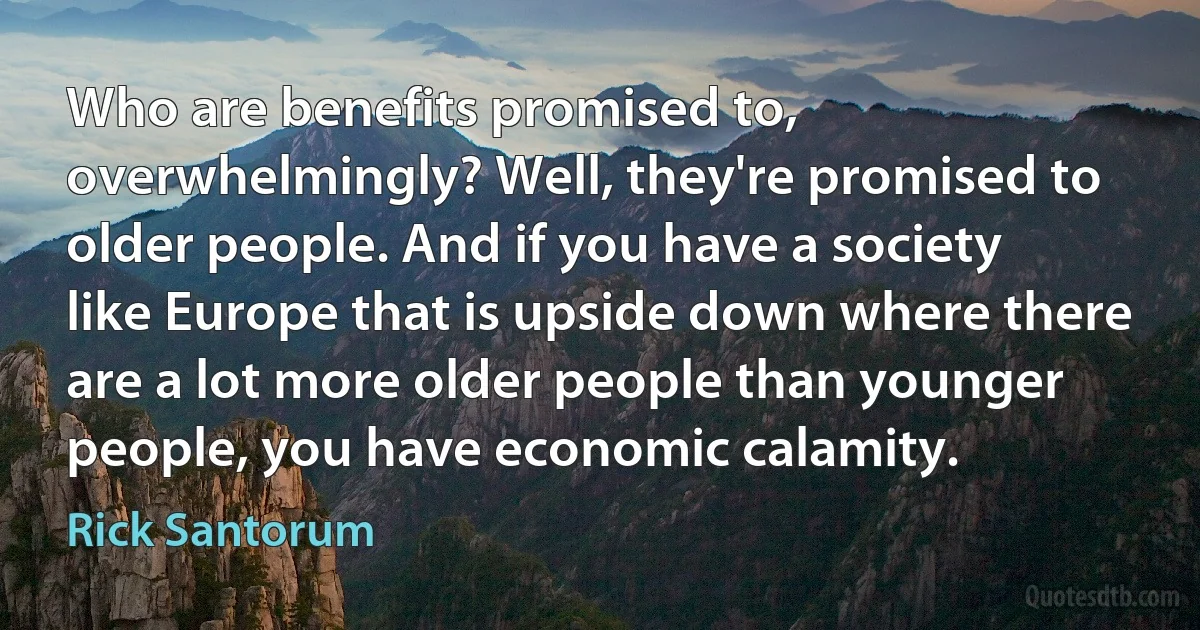 Who are benefits promised to, overwhelmingly? Well, they're promised to older people. And if you have a society like Europe that is upside down where there are a lot more older people than younger people, you have economic calamity. (Rick Santorum)