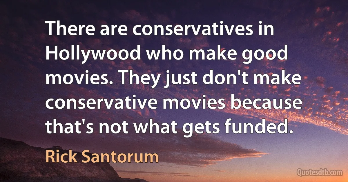 There are conservatives in Hollywood who make good movies. They just don't make conservative movies because that's not what gets funded. (Rick Santorum)