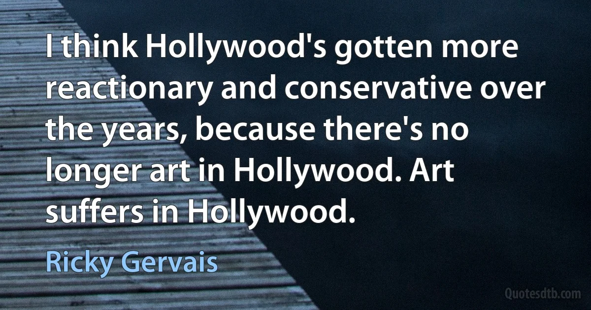 I think Hollywood's gotten more reactionary and conservative over the years, because there's no longer art in Hollywood. Art suffers in Hollywood. (Ricky Gervais)