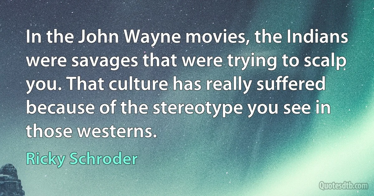 In the John Wayne movies, the Indians were savages that were trying to scalp you. That culture has really suffered because of the stereotype you see in those westerns. (Ricky Schroder)