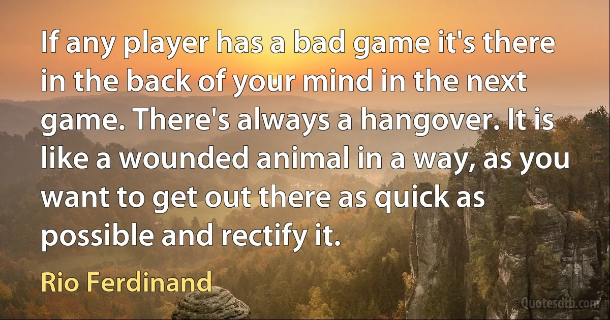 If any player has a bad game it's there in the back of your mind in the next game. There's always a hangover. It is like a wounded animal in a way, as you want to get out there as quick as possible and rectify it. (Rio Ferdinand)