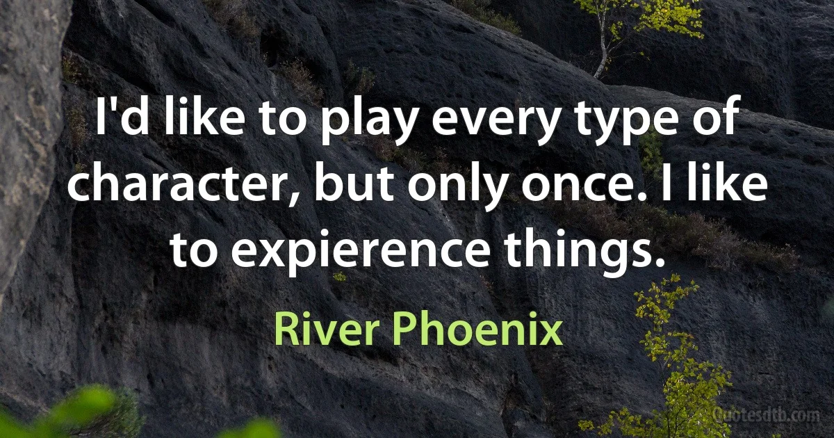 I'd like to play every type of character, but only once. I like to expierence things. (River Phoenix)