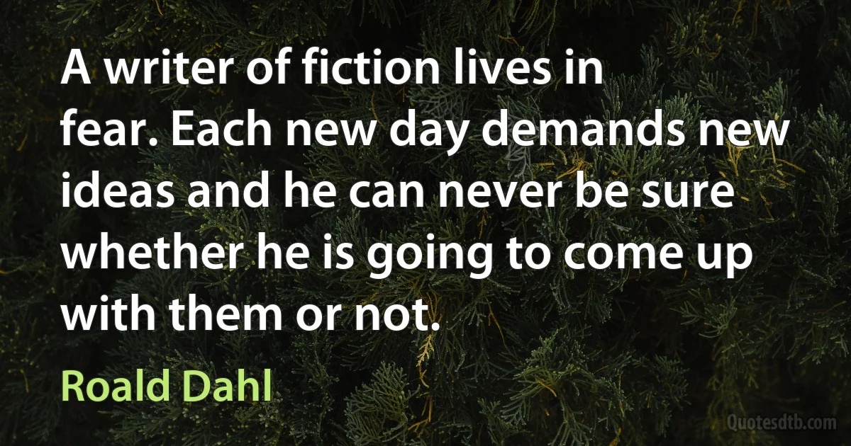 A writer of fiction lives in fear. Each new day demands new ideas and he can never be sure whether he is going to come up with them or not. (Roald Dahl)