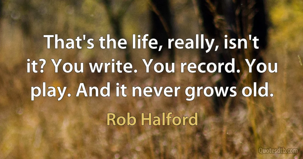 That's the life, really, isn't it? You write. You record. You play. And it never grows old. (Rob Halford)